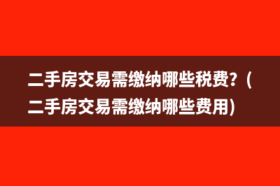 二手房交易需繳納哪些稅費？(二手房交易需繳納哪些費用)