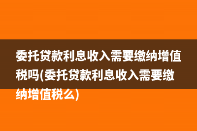 委托貸款利息收入需要繳納增值稅嗎(委托貸款利息收入需要繳納增值稅么)