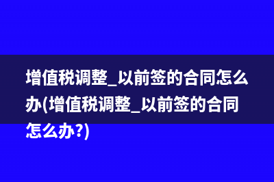 增值稅調(diào)整 以前簽的合同怎么辦(增值稅調(diào)整 以前簽的合同怎么辦?)