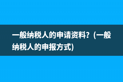 一般納稅人的申請(qǐng)資料？(一般納稅人的申報(bào)方式)