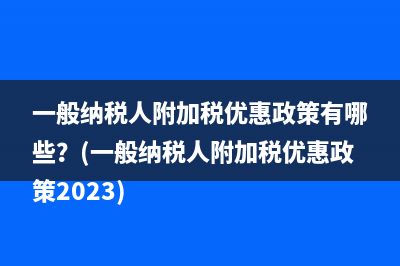 一般納稅人附加稅優(yōu)惠政策有哪些？(一般納稅人附加稅優(yōu)惠政策2023)