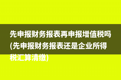 先申報財務(wù)報表再申報增值稅嗎(先申報財務(wù)報表還是企業(yè)所得稅匯算清繳)