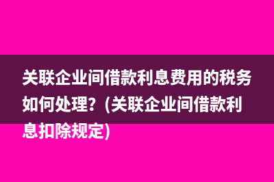 關(guān)聯(lián)企業(yè)間借款利息費用的稅務(wù)如何處理？(關(guān)聯(lián)企業(yè)間借款利息扣除規(guī)定)