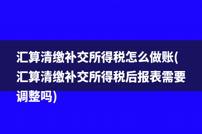 匯算清繳補交所得稅怎么做賬(匯算清繳補交所得稅后報表需要調(diào)整嗎)