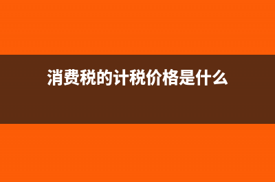 計稅價格是什么意思?(消費(fèi)稅的計稅價格是什么)