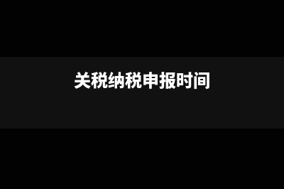 關(guān)稅的申報(bào)時(shí)間和納稅期限是什么?(關(guān)稅納稅申報(bào)時(shí)間)