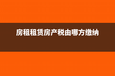 房租租賃及房產(chǎn)稅如何申報(房租租賃房產(chǎn)稅由哪方繳納)