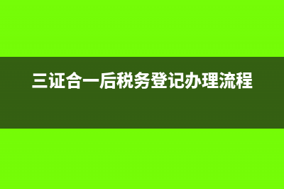 三證合一后稅務(wù)登記怎么辦理?(三證合一后稅務(wù)登記辦理流程)