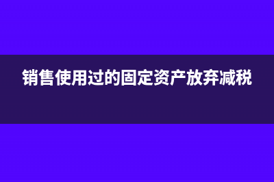 銷售使用過的固定資產(chǎn)賬務(wù)處理(銷售使用過的固定資產(chǎn)放棄減稅)