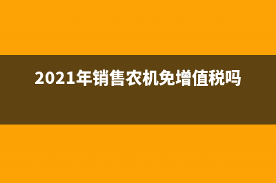 農(nóng)機免增值稅的相關(guān)政策有哪些(2021年銷售農(nóng)機免增值稅嗎)