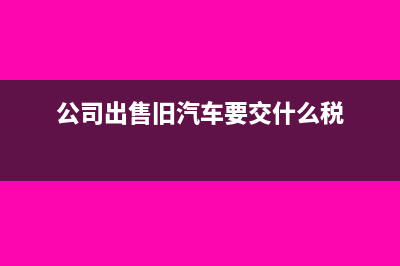 公司出售舊車去哪開票(公司出售舊汽車要交什么稅)