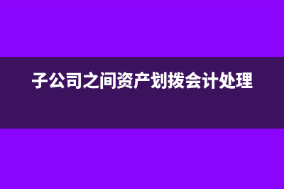 子公司資產(chǎn)劃入母公司要交增值稅嗎(子公司之間資產(chǎn)劃撥會計(jì)處理)