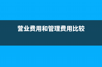 營業(yè)費用和管理費用的區(qū)別(營業(yè)費用和管理費用比較)