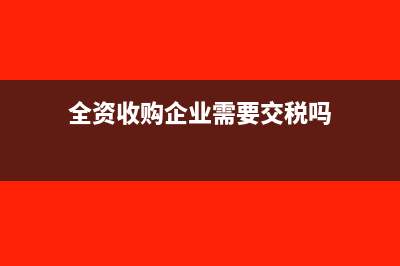 全資收購企業(yè)需要繳納哪些稅款(全資收購企業(yè)需要交稅嗎)