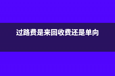 過路費(fèi)是不是計(jì)入管理費(fèi)用差旅費(fèi)(過路費(fèi)是來回收費(fèi)還是單向)