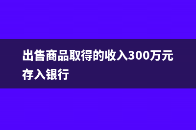 出售商品取得的增值稅算收入嗎(出售商品取得的收入300萬元存入銀行)