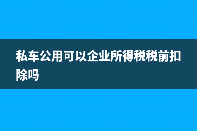 企業(yè)私車公用稅前抵扣可以嗎(私車公用可以企業(yè)所得稅稅前扣除嗎)