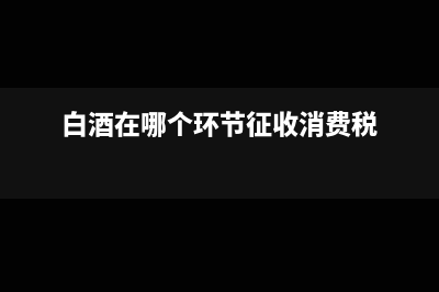 白酒在哪個環(huán)節(jié)征消費稅?(白酒在哪個環(huán)節(jié)征收消費稅)