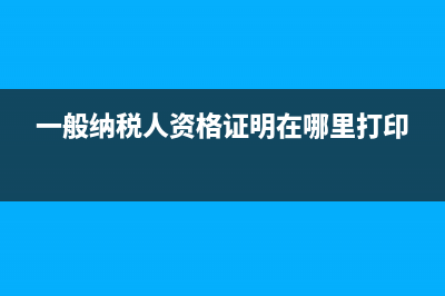 一般納稅人資格證明如何取得?(一般納稅人資格證明在哪里打印)