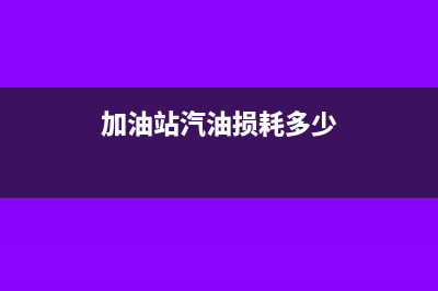 加油站汽油損耗涉稅會計如何處理?(加油站汽油損耗多少)