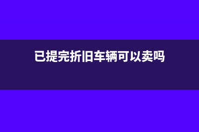 已提完折舊車輛報(bào)廢賬務(wù)處理(已提完折舊車輛可以賣嗎)