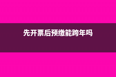 先開票再預(yù)繳稅款可以嗎？(先開票后預(yù)繳能跨年嗎)