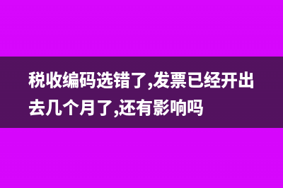 稅收編碼選錯了怎么辦？(稅收編碼選錯了,發(fā)票已經(jīng)開出去幾個月了,還有影響嗎)