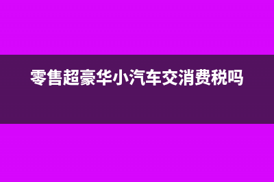 零售超豪華小汽車要加征消費(fèi)稅嗎？(零售超豪華小汽車交消費(fèi)稅嗎)