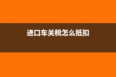 進(jìn)口車關(guān)稅要怎么計算?(進(jìn)口車關(guān)稅怎么抵扣)