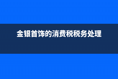 金銀首飾零售消費稅稅率是多少?(金銀首飾零售消費稅稅收優(yōu)惠)