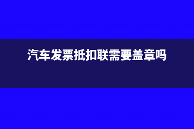 汽車發(fā)票抵扣聯(lián)有什么用(汽車發(fā)票抵扣聯(lián)需要蓋章嗎)