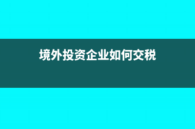 境外投資企業(yè)如何申報繳納企業(yè)所得稅?(境外投資企業(yè)如何交稅)