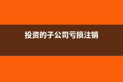 投資的子公司虧損怎么記賬?(投資的子公司虧損注銷)