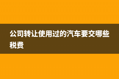 公司轉(zhuǎn)讓使用過的固定資產(chǎn)如何納稅?(公司轉(zhuǎn)讓使用過的汽車要交哪些稅費)