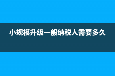 小規(guī)模升級一般納稅人需要什么條件(小規(guī)模升級一般納稅人需要多久)