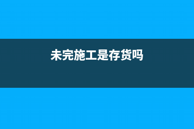 未完施工是負(fù)數(shù)說明什么？(未完施工是存貨嗎)