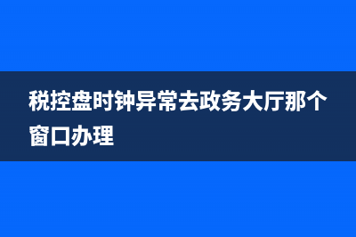 稅控盤時鐘異常怎么回事？ (稅控盤時鐘異常去政務(wù)大廳那個窗口辦理)