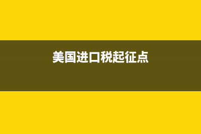 美國(guó)進(jìn)口稅務(wù)介紹(美國(guó)進(jìn)口稅表) (美國(guó)進(jìn)口稅起征點(diǎn))