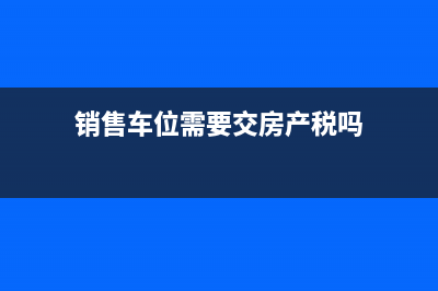 銷售車(chē)位需要交多少稅？ (銷售車(chē)位需要交房產(chǎn)稅嗎)