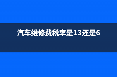 汽車維修費(fèi)稅率是13還是6 (汽車維修費(fèi)稅率是13還是6)