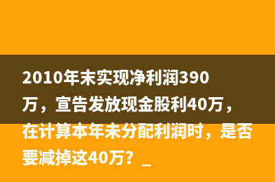 2010年末實現(xiàn)凈利潤390萬，宣告發(fā)放現(xiàn)金股利40萬，在計算本年未分配利潤時，是否要減掉這40萬？ 